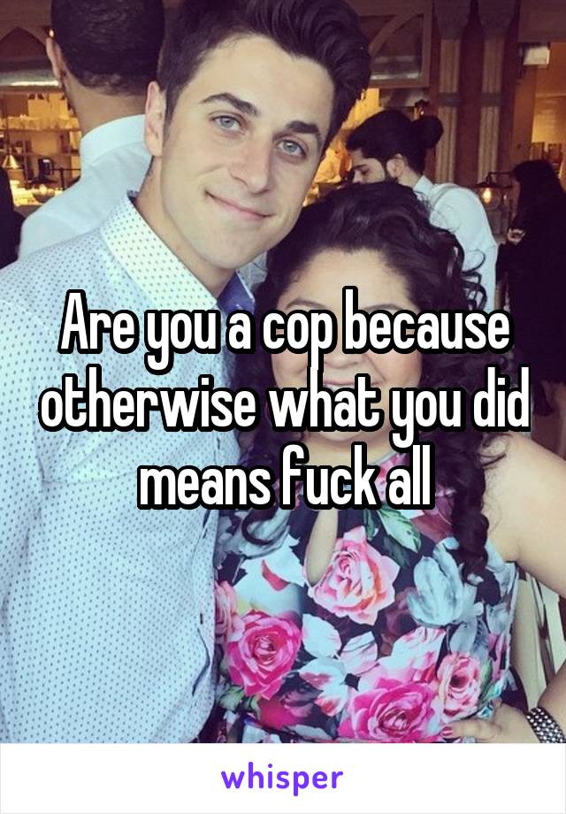 Are you a cop because otherwise what you did means fuck all