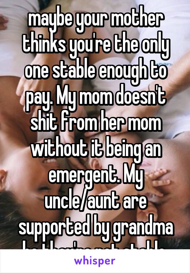 maybe your mother thinks you're the only one stable enough to pay. My mom doesn't shit from her mom without it being an emergent. My uncle/aunt are supported by grandma bc they're not stable.
