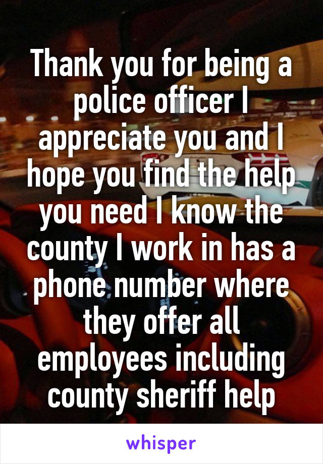 Thank you for being a police officer I appreciate you and I hope you find the help you need I know the county I work in has a phone number where they offer all employees including county sheriff help