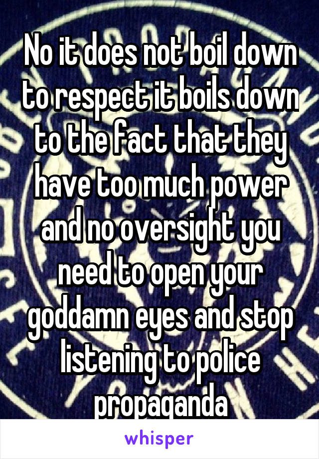 No it does not boil down to respect it boils down to the fact that they have too much power and no oversight you need to open your goddamn eyes and stop listening to police propaganda