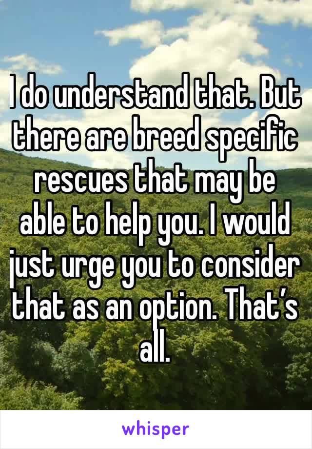 I do understand that. But there are breed specific rescues that may be able to help you. I would just urge you to consider that as an option. That’s all. 