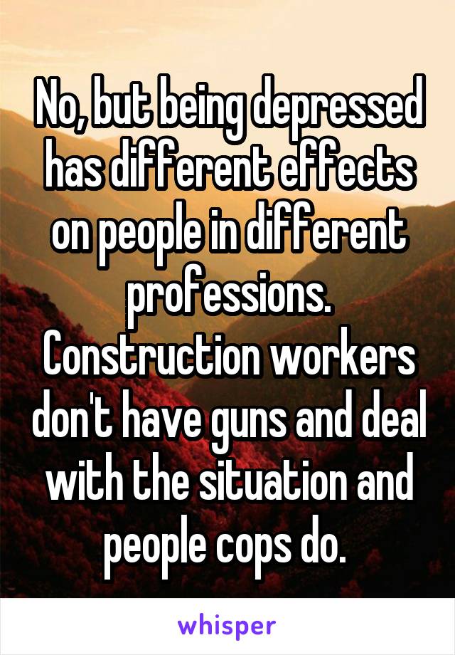 No, but being depressed has different effects on people in different professions. Construction workers don't have guns and deal with the situation and people cops do. 