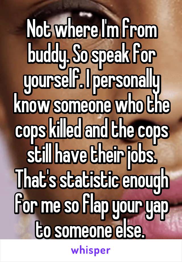 Not where I'm from buddy. So speak for yourself. I personally know someone who the cops killed and the cops still have their jobs. That's statistic enough for me so flap your yap to someone else. 