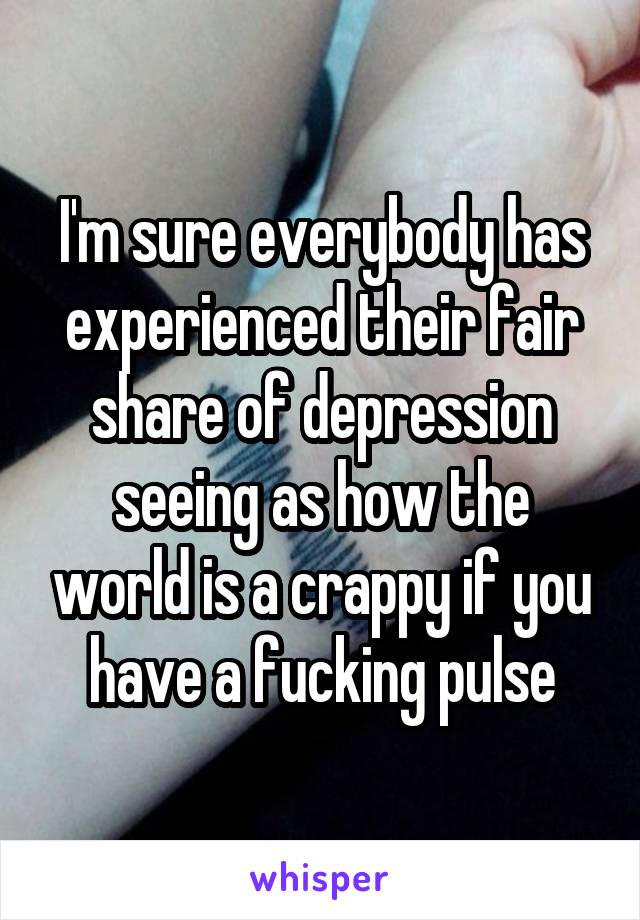 I'm sure everybody has experienced their fair share of depression seeing as how the world is a crappy if you have a fucking pulse