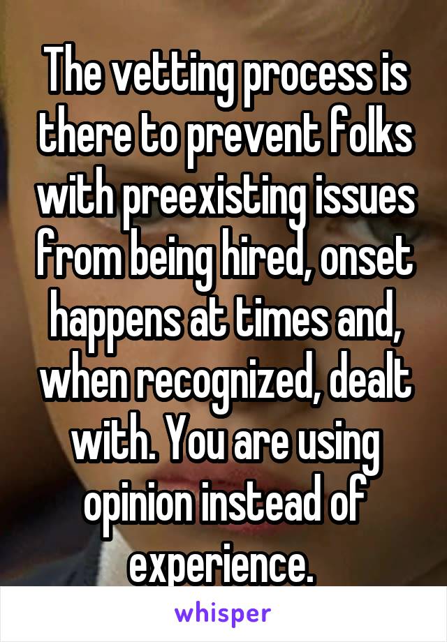 The vetting process is there to prevent folks with preexisting issues from being hired, onset happens at times and, when recognized, dealt with. You are using opinion instead of experience. 