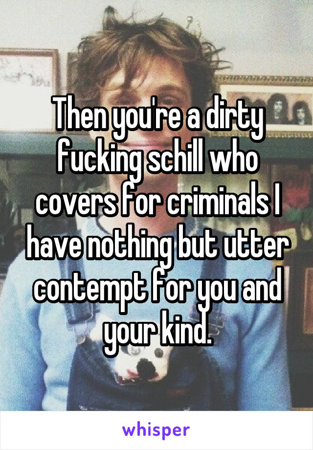 Then you're a dirty fucking schill who covers for criminals I have nothing but utter contempt for you and your kind.