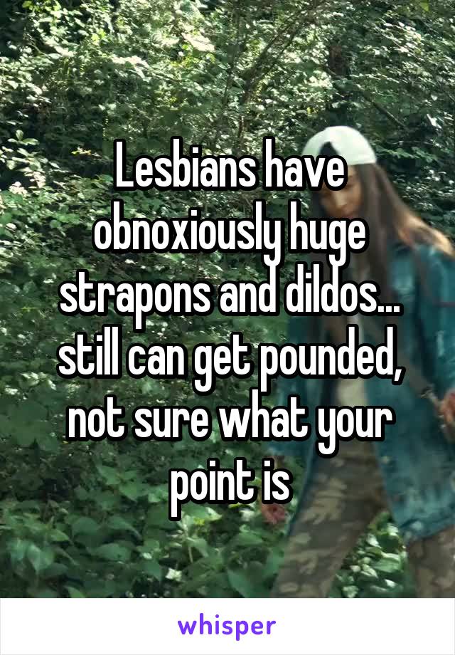 Lesbians have obnoxiously huge strapons and dildos... still can get pounded, not sure what your point is