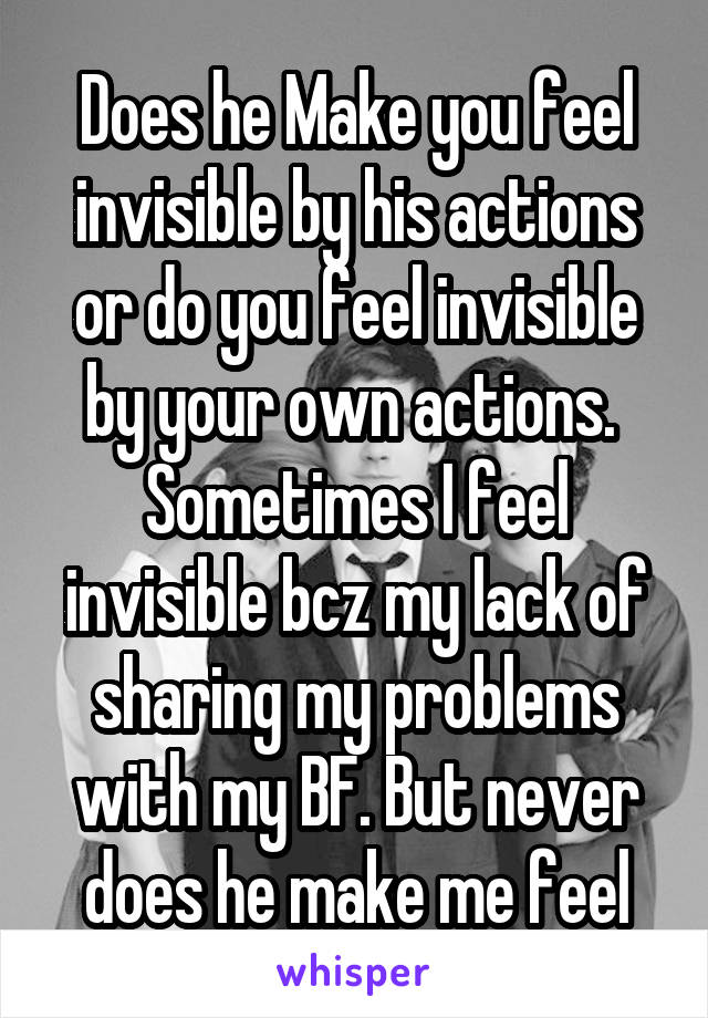 Does he Make you feel invisible by his actions or do you feel invisible by your own actions. 
Sometimes I feel invisible bcz my lack of sharing my problems with my BF. But never does he make me feel