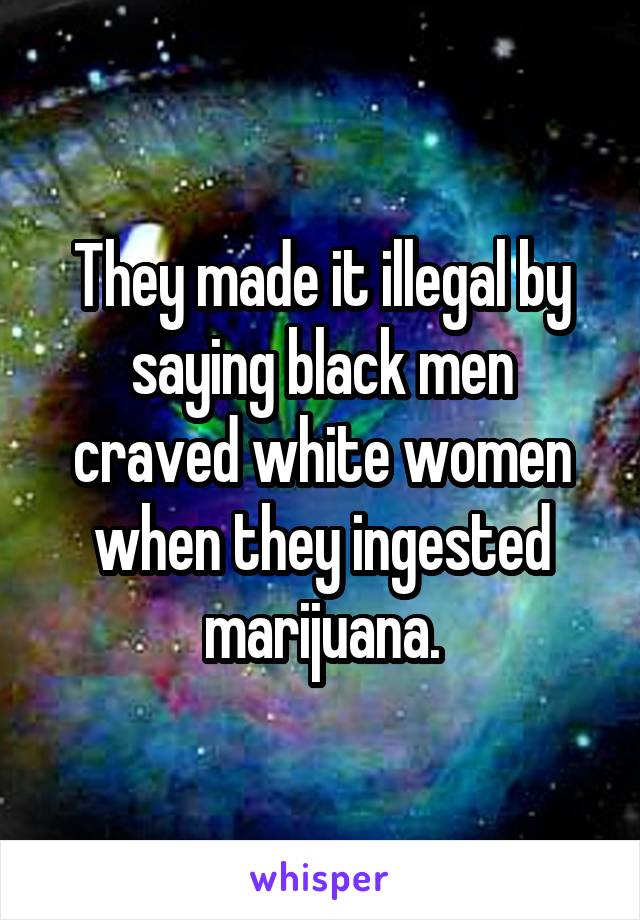They made it illegal by saying black men craved white women when they ingested marijuana.
