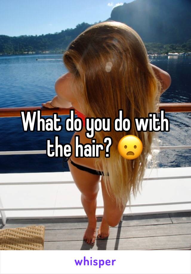 What do you do with the hair? 😦