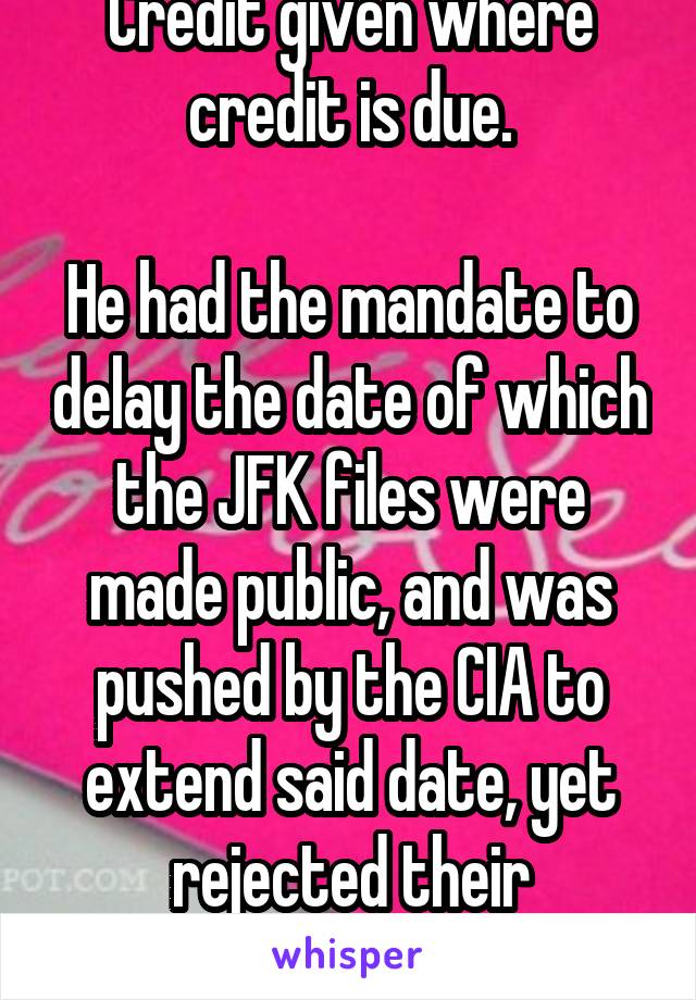 Credit given where credit is due.

He had the mandate to delay the date of which the JFK files were made public, and was pushed by the CIA to extend said date, yet rejected their persuasions.