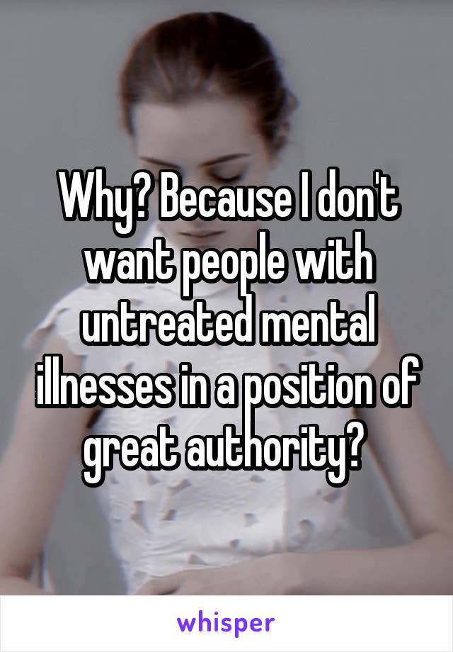 Why? Because I don't want people with untreated mental illnesses in a position of great authority? 