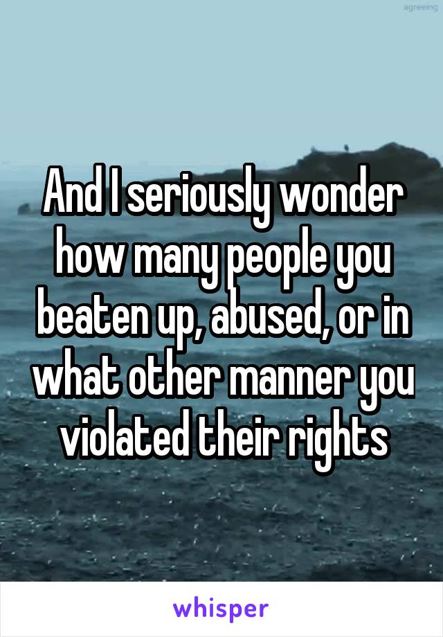 And I seriously wonder how many people you beaten up, abused, or in what other manner you violated their rights