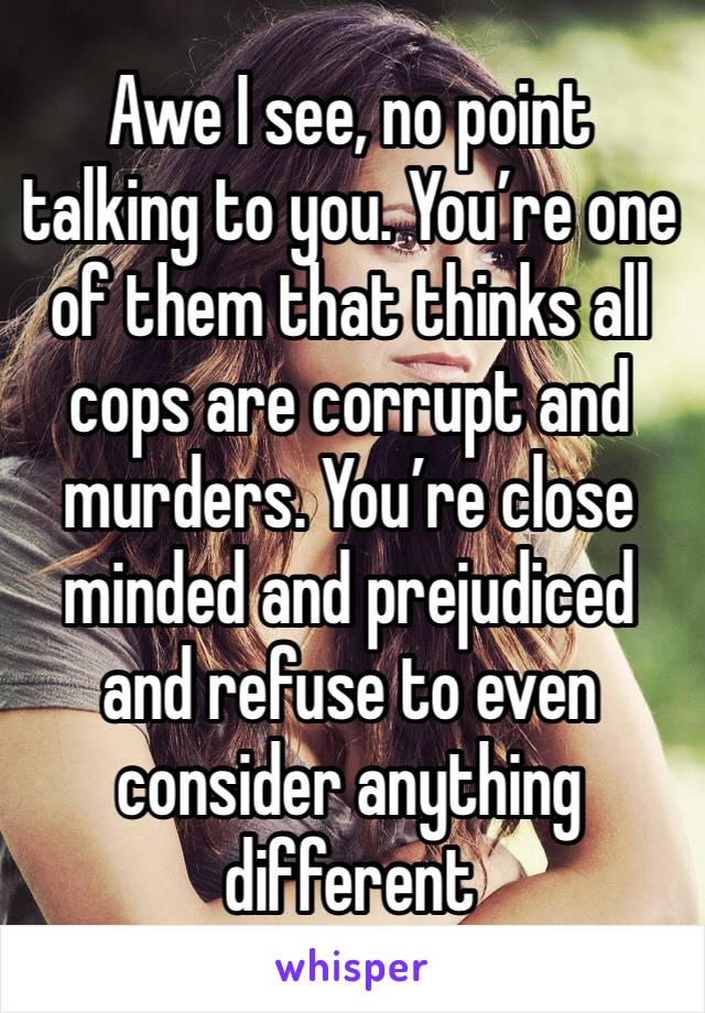 Awe I see, no point talking to you. You’re one of them that thinks all cops are corrupt and murders. You’re close minded and prejudiced and refuse to even consider anything different 