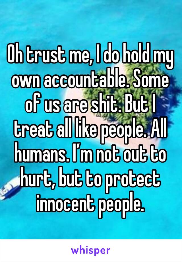 Oh trust me, I do hold my own accountable. Some of us are shit. But I treat all like people. All humans. I’m not out to hurt, but to protect innocent people.