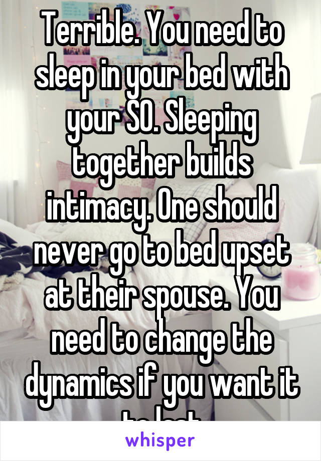 Terrible. You need to sleep in your bed with your SO. Sleeping together builds intimacy. One should never go to bed upset at their spouse. You need to change the dynamics if you want it to last
