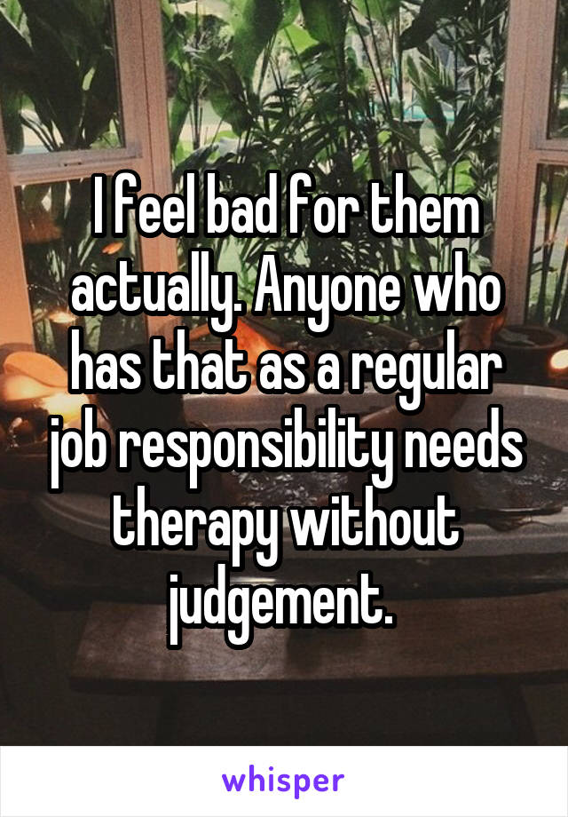 I feel bad for them actually. Anyone who has that as a regular job responsibility needs therapy without judgement. 