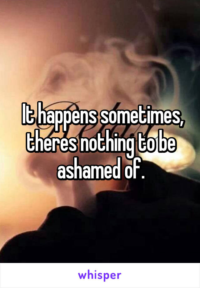  It happens sometimes, theres nothing to be ashamed of.