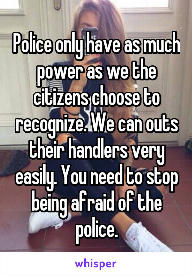 Police only have as much power as we the citizens choose to recognize. We can outs their handlers very easily. You need to stop being afraid of the police.