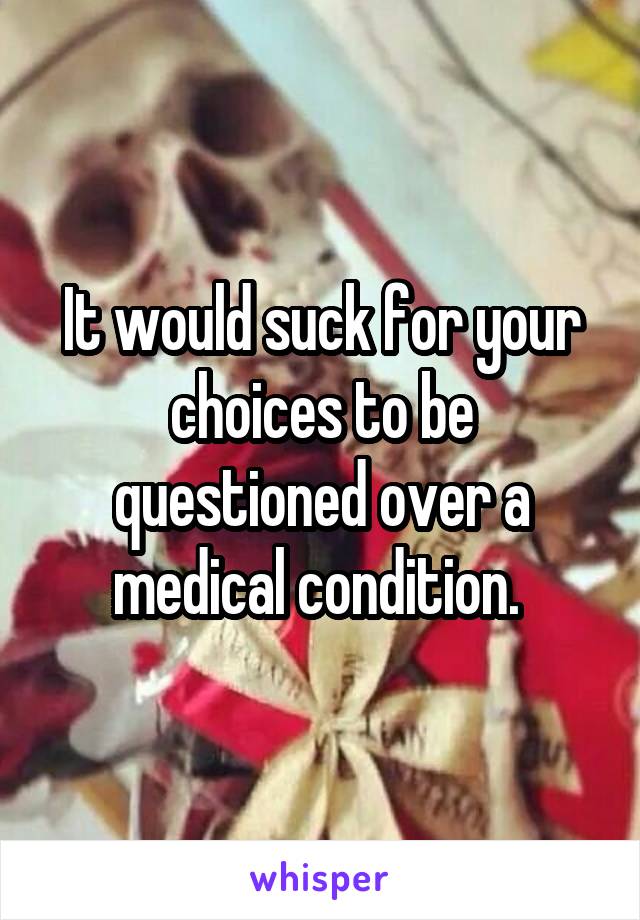 It would suck for your choices to be questioned over a medical condition. 