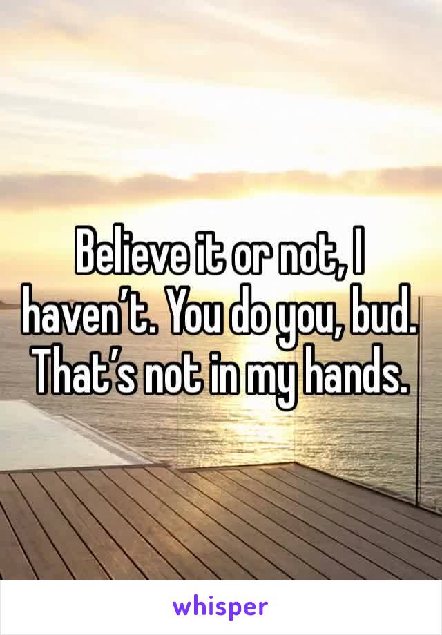 Believe it or not, I haven’t. You do you, bud. That’s not in my hands. 