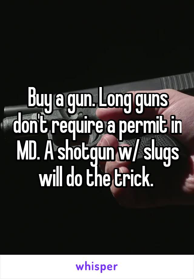 Buy a gun. Long guns don't require a permit in MD. A shotgun w/ slugs will do the trick. 