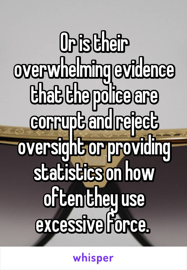 Or is their overwhelming evidence that the police are corrupt and reject oversight or providing statistics on how often they use excessive force. 