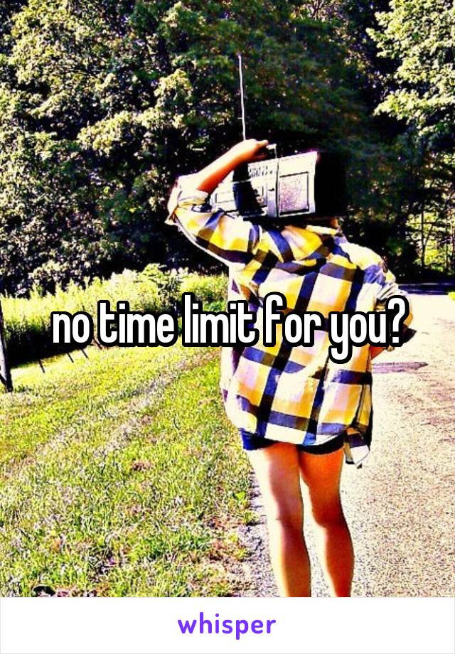 no time limit for you?