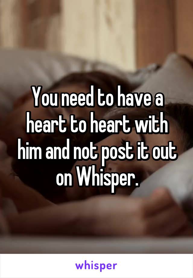 You need to have a heart to heart with him and not post it out on Whisper.