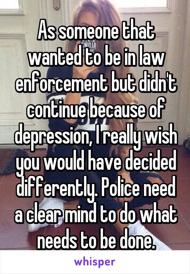 As someone that wanted to be in law enforcement but didn't continue because of depression, I really wish you would have decided differently. Police need a clear mind to do what needs to be done.