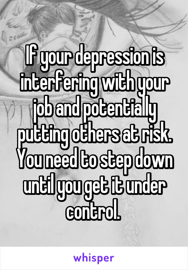 If your depression is interfering with your job and potentially putting others at risk. You need to step down until you get it under control. 