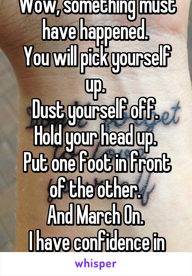 Wow, something must have happened. 
You will pick yourself up. 
Dust yourself off. 
Hold your head up. 
Put one foot in front of the other. 
And March On. 
I have confidence in you. 