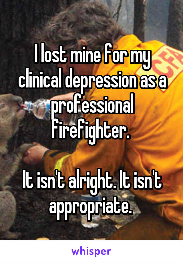 I lost mine for my clinical depression as a professional firefighter. 

It isn't alright. It isn't appropriate. 