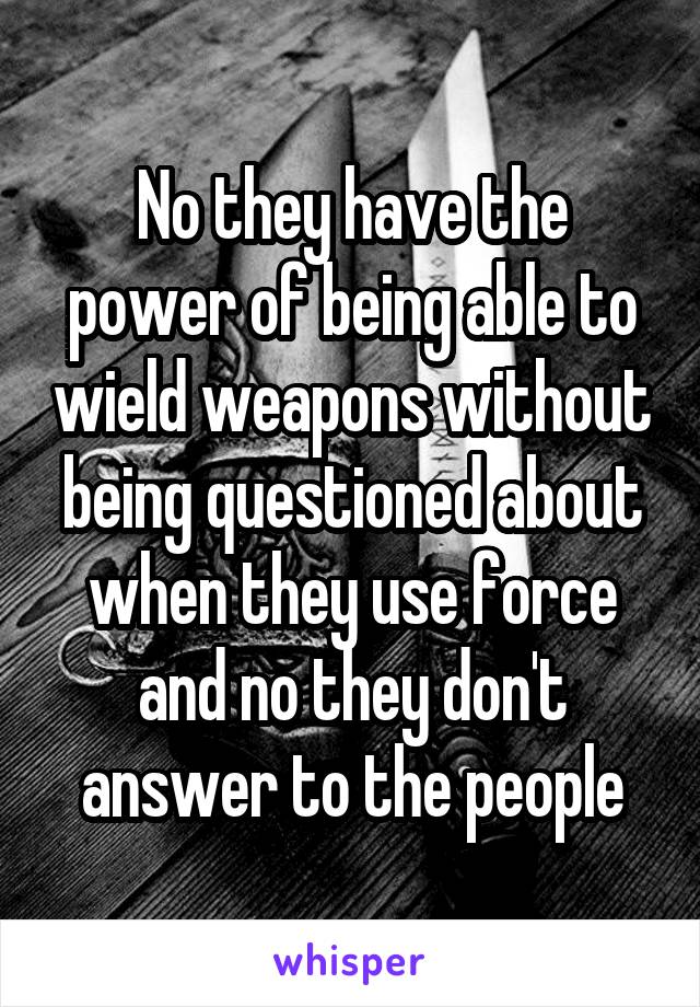 No they have the power of being able to wield weapons without being questioned about when they use force and no they don't answer to the people