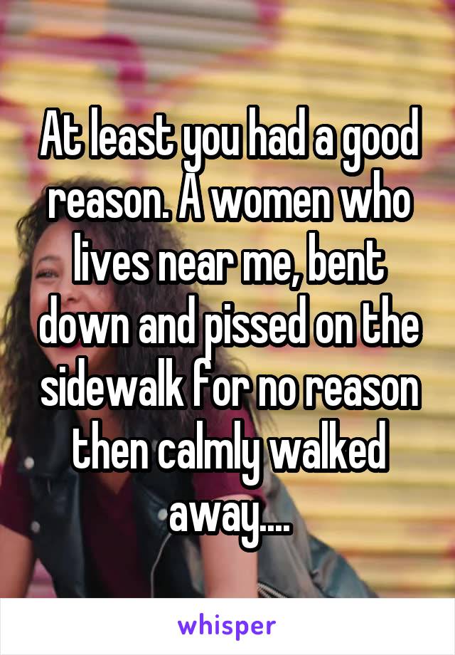 At least you had a good reason. A women who lives near me, bent down and pissed on the sidewalk for no reason then calmly walked away....
