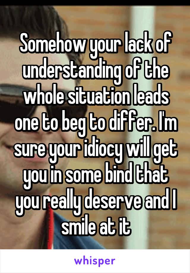 Somehow your lack of understanding of the whole situation leads one to beg to differ. I'm sure your idiocy will get you in some bind that you really deserve and I smile at it