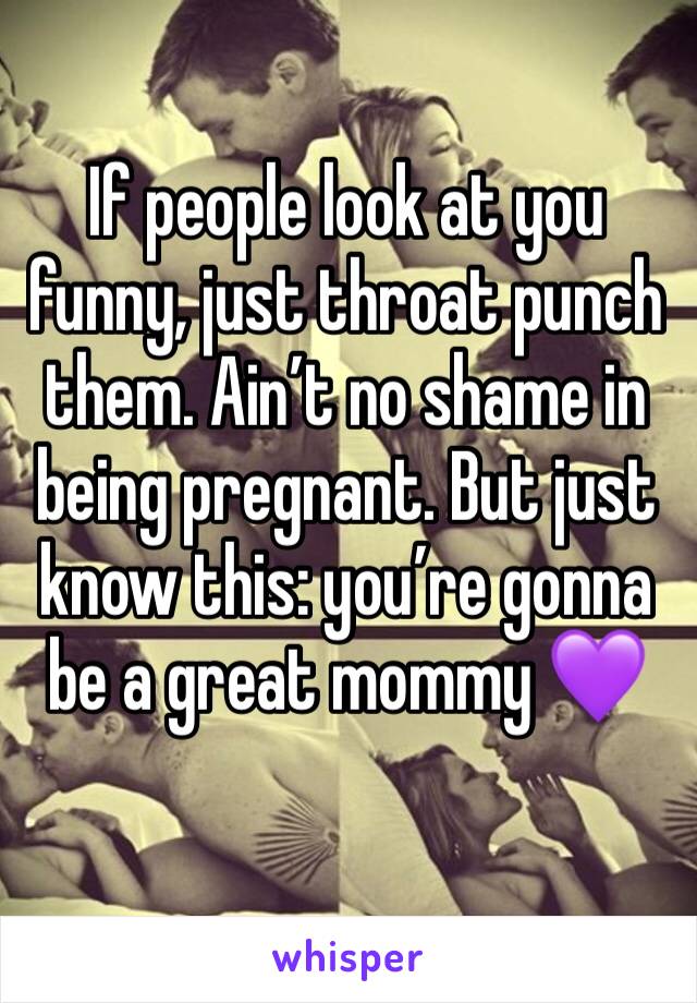 If people look at you funny, just throat punch them. Ain’t no shame in being pregnant. But just know this: you’re gonna be a great mommy 💜