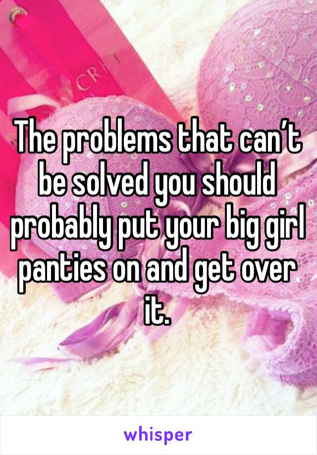 The problems that can’t be solved you should probably put your big girl panties on and get over it.  