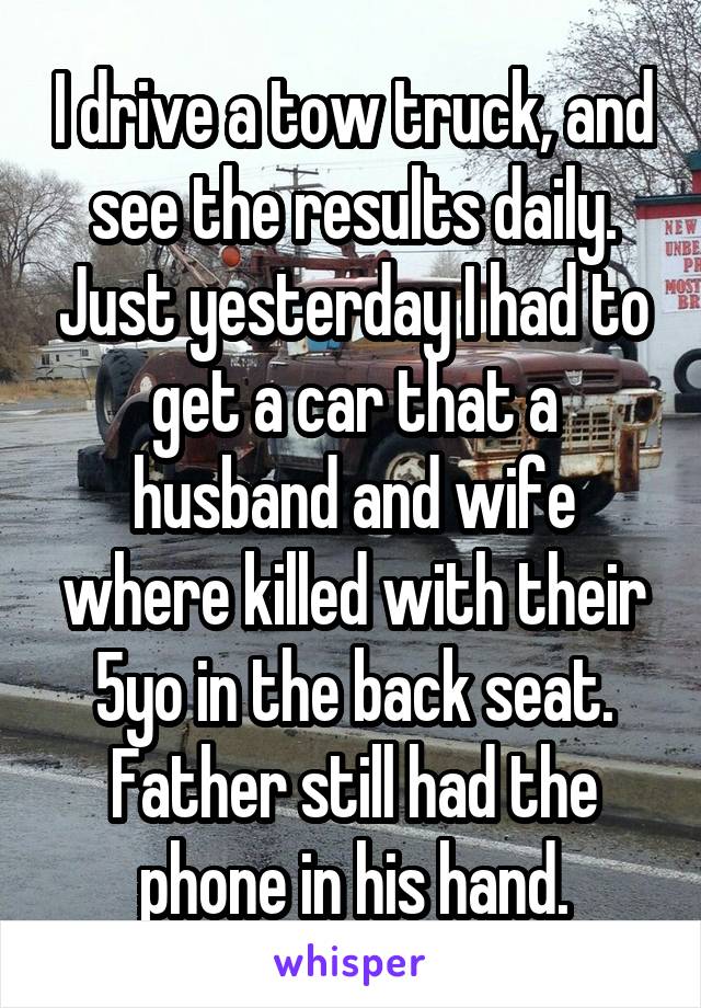 I drive a tow truck, and see the results daily. Just yesterday I had to get a car that a husband and wife where killed with their 5yo in the back seat. Father still had the phone in his hand.