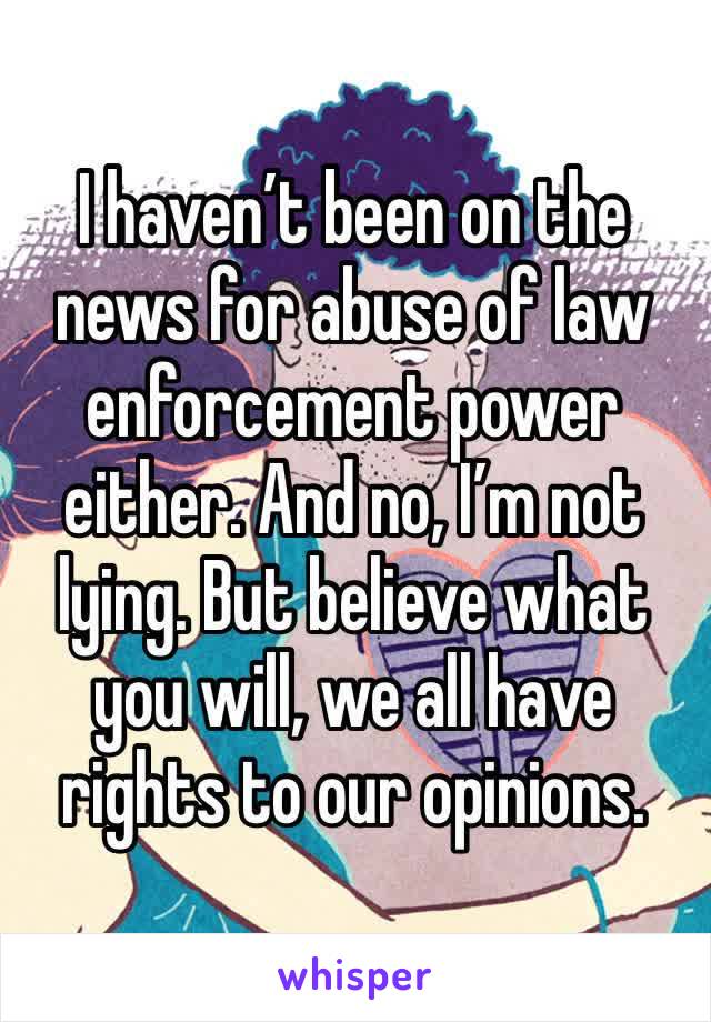 I haven’t been on the news for abuse of law enforcement power either. And no, I’m not lying. But believe what you will, we all have rights to our opinions.