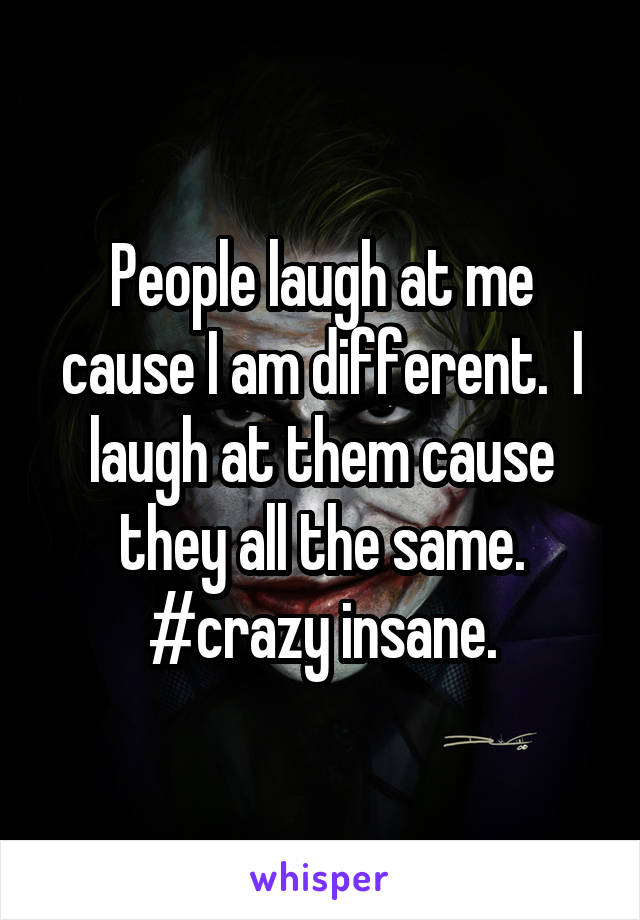 People laugh at me cause I am different.  I laugh at them cause they all the same. #crazy insane.