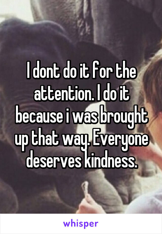 I dont do it for the attention. I do it because i was brought up that way. Everyone deserves kindness.