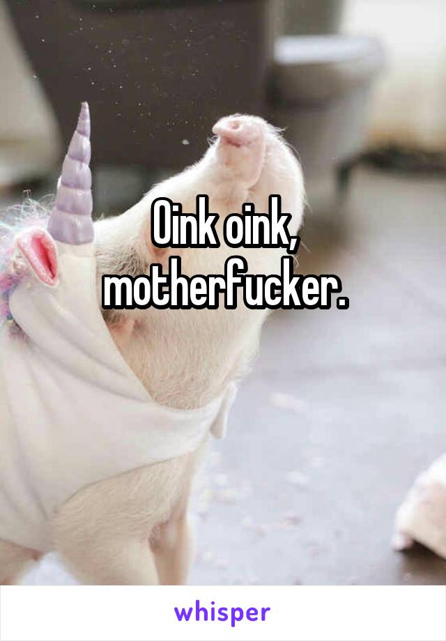 Oink oink, motherfucker.

