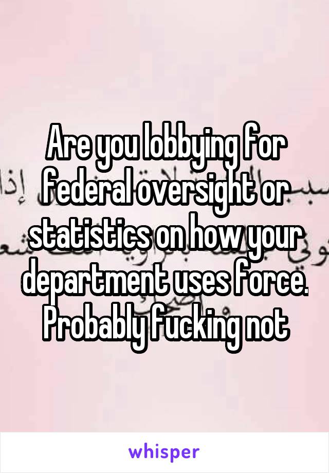 Are you lobbying for federal oversight or statistics on how your department uses force. Probably fucking not