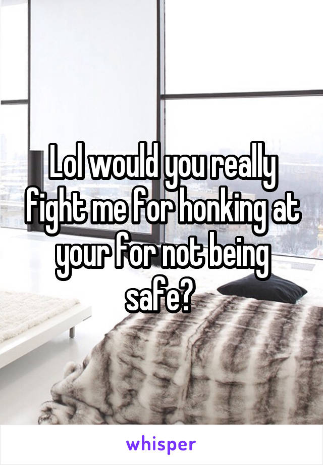 Lol would you really fight me for honking at your for not being safe? 