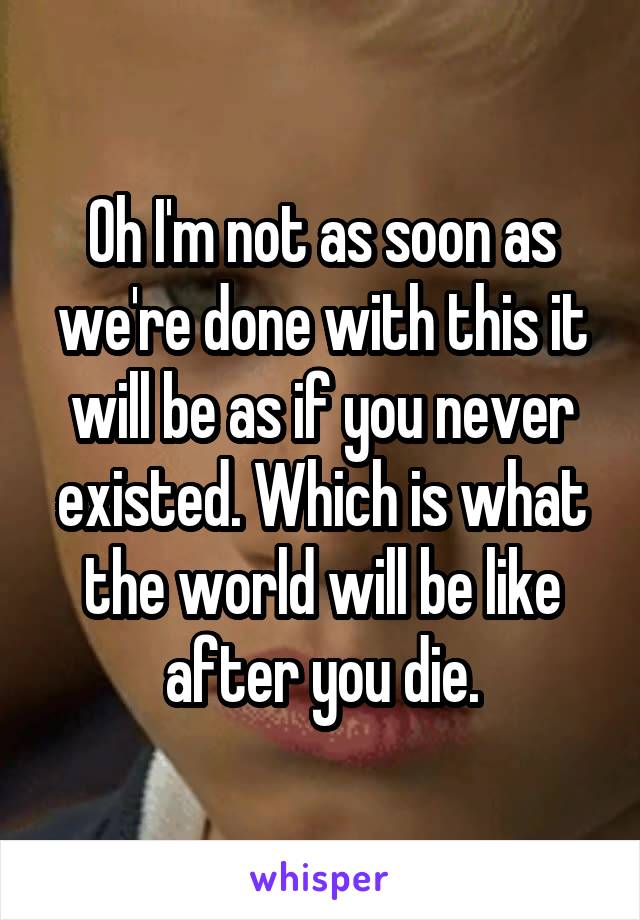 Oh I'm not as soon as we're done with this it will be as if you never existed. Which is what the world will be like after you die.