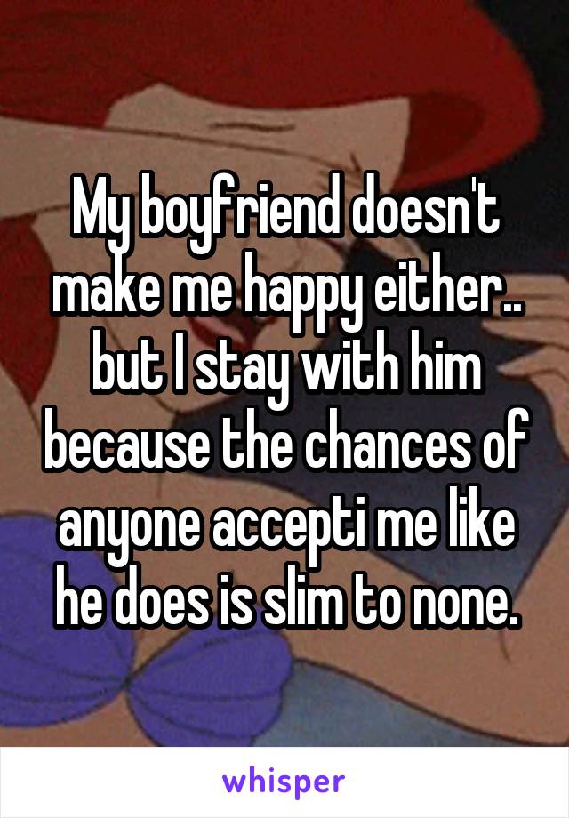 My boyfriend doesn't make me happy either.. but I stay with him because the chances of anyone accepti me like he does is slim to none.