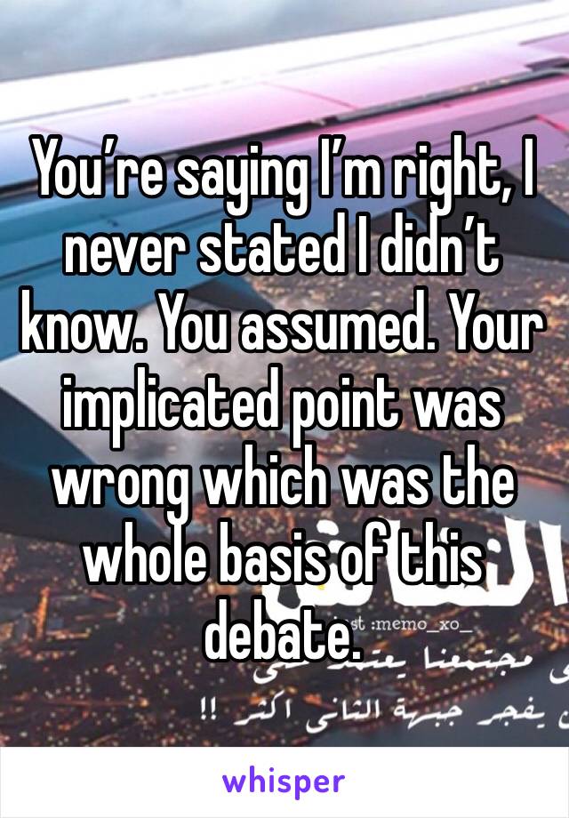 You’re saying I’m right, I never stated I didn’t know. You assumed. Your implicated point was wrong which was the whole basis of this debate. 