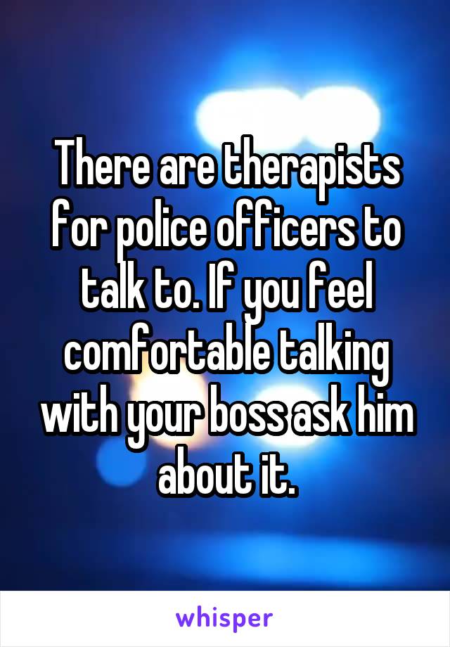 There are therapists for police officers to talk to. If you feel comfortable talking with your boss ask him about it.