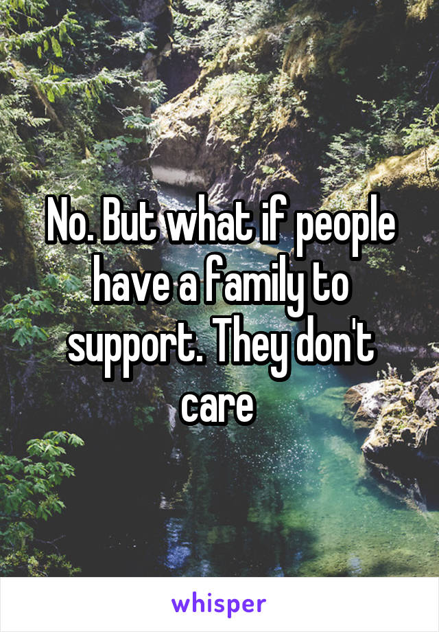 No. But what if people have a family to support. They don't care 